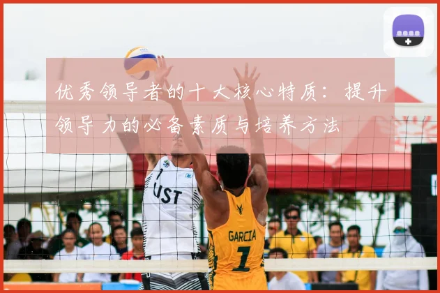 优秀领导者的十大核心特质：提升领导力的必备素质与培养方法