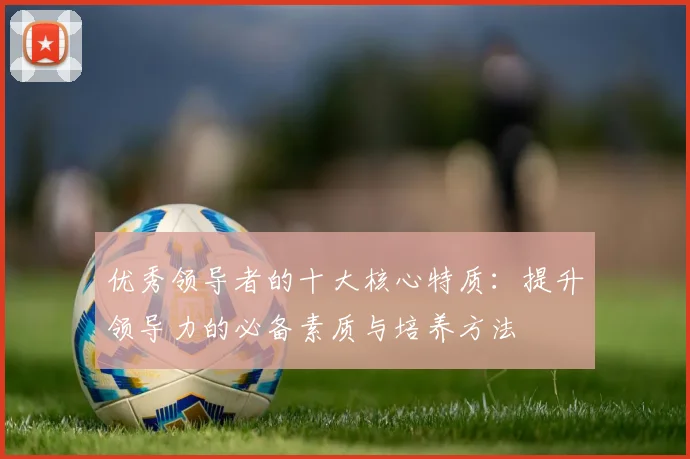 优秀领导者的十大核心特质：提升领导力的必备素质与培养方法