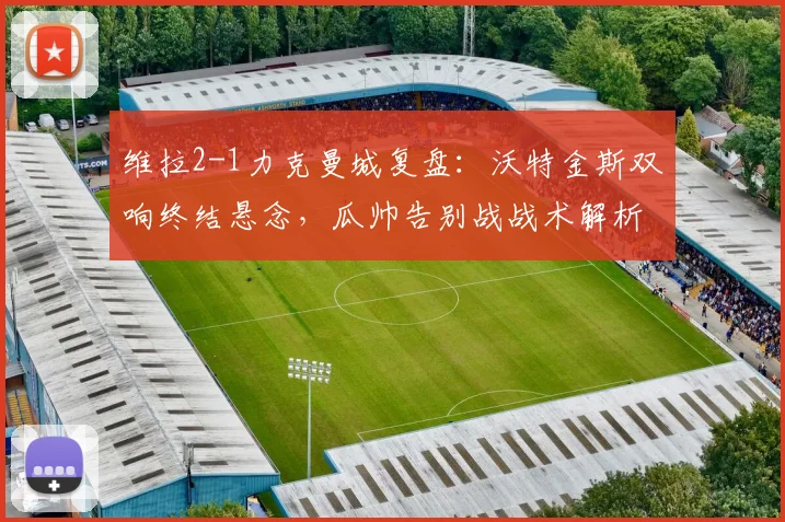 维拉2-1力克曼城复盘:沃特金斯双响终结悬念,瓜帅告别战战术解析与全场回放