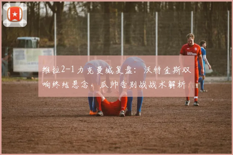 维拉2-1力克曼城复盘:沃特金斯双响终结悬念,瓜帅告别战战术解析与全场回放
