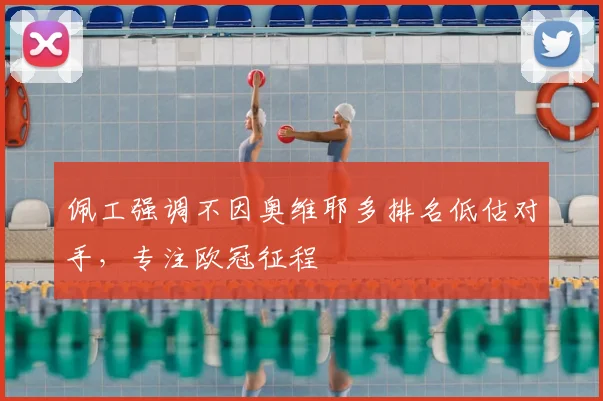 佩工强调不因奥维耶多排名低估对手，专注欧冠征程