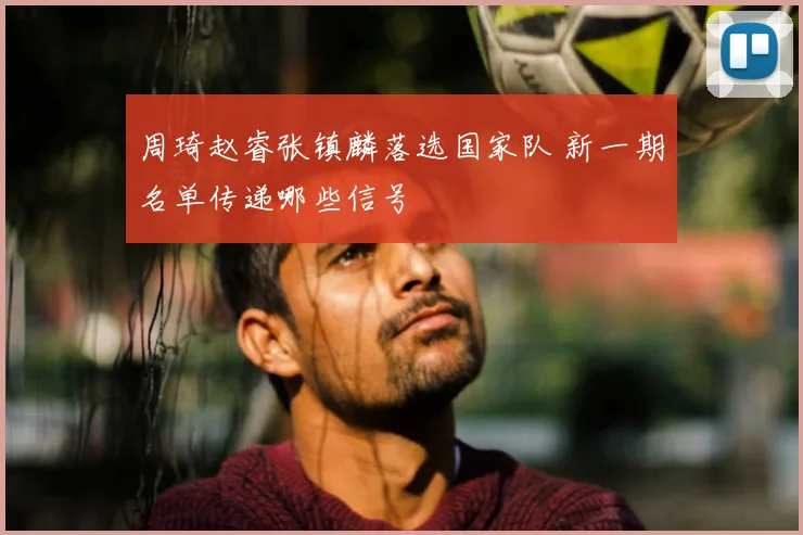 周琦赵睿张镇麟落选国家队 新一期名单传递哪些信号