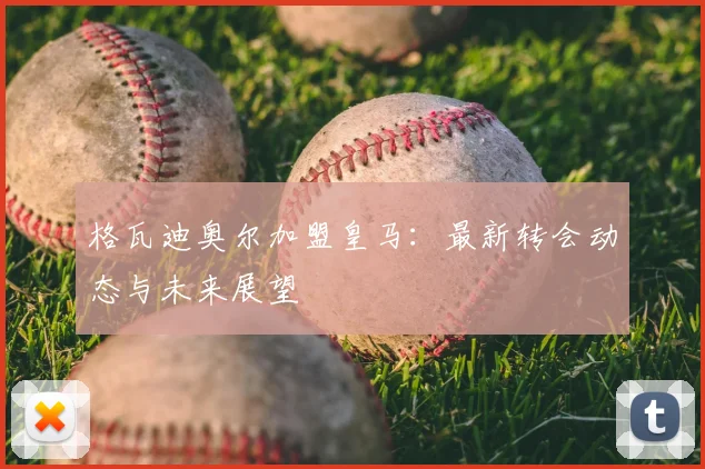 格瓦迪奥尔加盟皇马:最新转会动态与未来展望