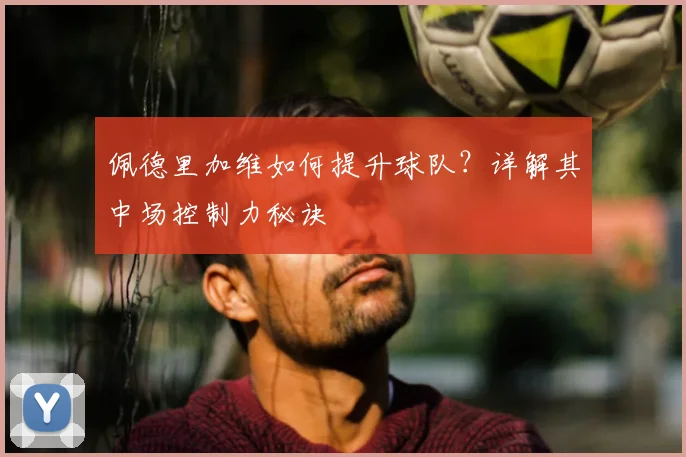 佩德里加维如何提升球队？详解其中场控制力秘诀